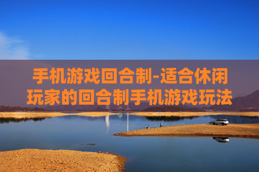 手机游戏回合制-适合休闲玩家的回合制手机游戏玩法