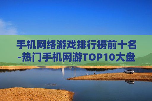手机网络游戏排行榜前十名-热门手机网游TOP10大盘点
