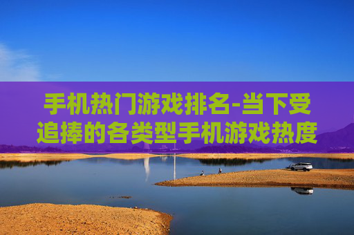手机热门游戏排名-当下受追捧的各类型手机游戏热度排行