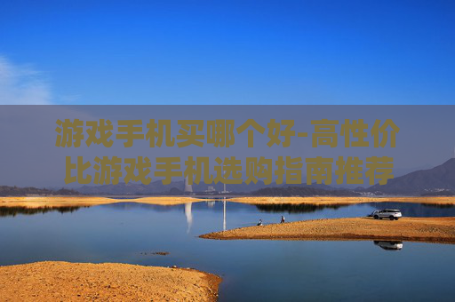 游戏手机买哪个好-高性价比游戏手机选购指南推荐