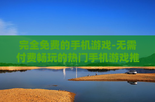 完全免费的手机游戏-无需付费畅玩的热门手机游戏推荐
