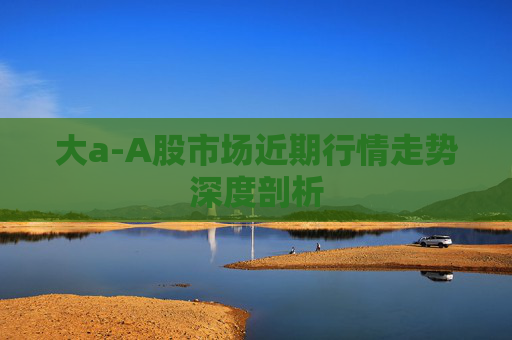 大a-A股市场近期行情走势深度剖析