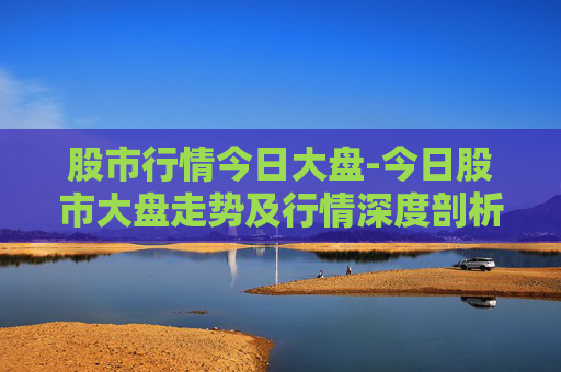 股市行情今日大盘-今日股市大盘走势及行情深度剖析