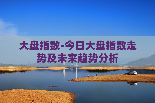 大盘指数-今日大盘指数走势及未来趋势分析