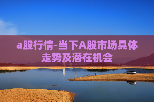 a股行情-当下A股市场具体走势及潜在机会