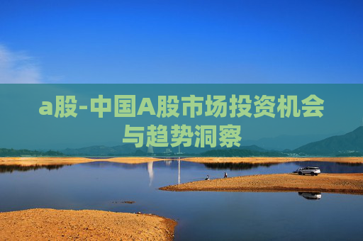 a股-中国A股市场投资机会与趋势洞察