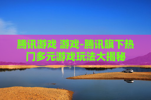 腾讯游戏 游戏-腾讯旗下热门多元游戏玩法大揭秘