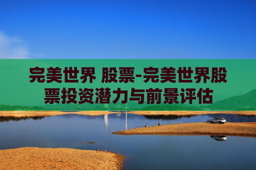 完美世界 股票-完美世界股票投资潜力与前景评估