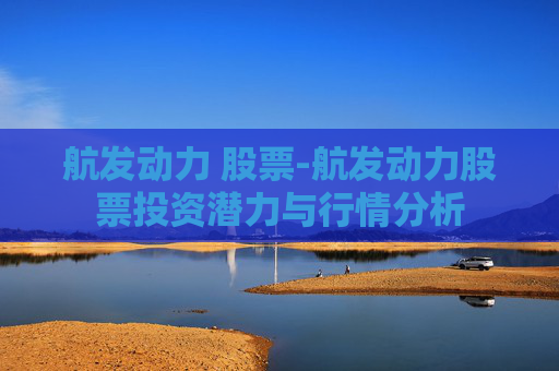航发动力 股票-航发动力股票投资潜力与行情分析