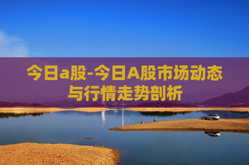 今日a股-今日A股市场动态与行情走势剖析