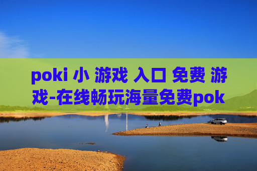 poki 小 游戏 入口 免费 游戏-在线畅玩海量免费poki小游戏渠道