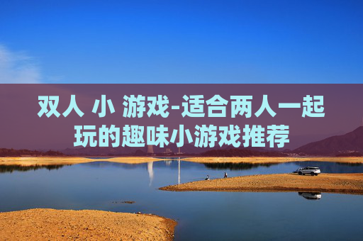 双人 小 游戏-适合两人一起玩的趣味小游戏推荐