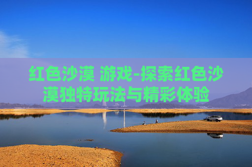 红色沙漠 游戏-探索红色沙漠独特玩法与精彩体验