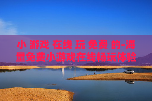 小 游戏 在线 玩 免费 的-海量免费小游戏在线畅玩体验