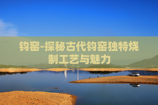 钧窑-探秘古代钧窑独特烧制工艺与魅力 钧窑-探秘古代钧窑独特烧制工艺与魅力