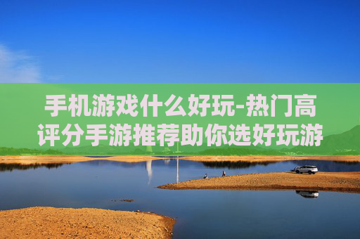 手机游戏什么好玩-热门高评分手游推荐助你选好玩游戏 手机游戏什么好玩-热门高评分手游推荐助你选好玩游戏