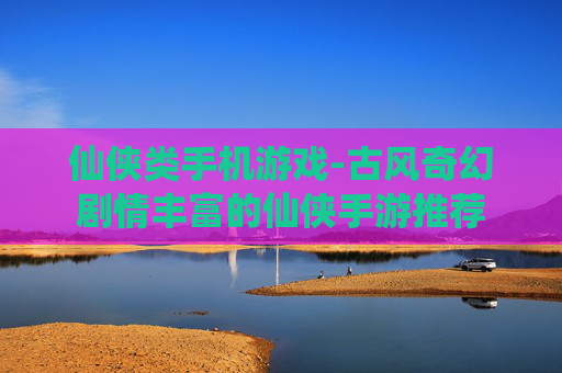 仙侠类手机游戏-古风奇幻剧情丰富的仙侠手游推荐