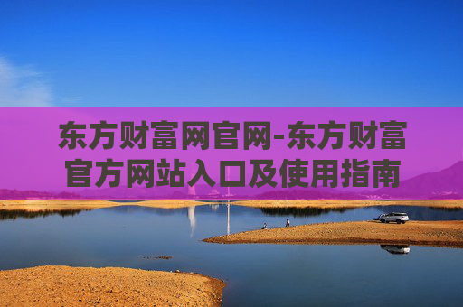 东方财富网官网-东方财富官方网站入口及使用指南