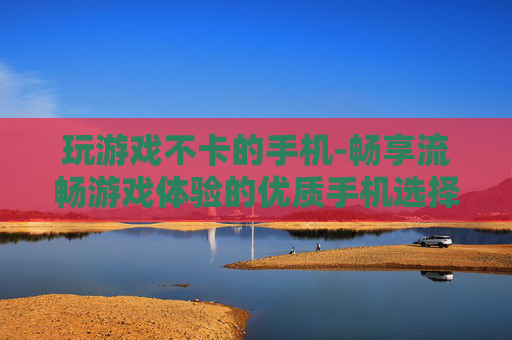 玩游戏不卡的手机-畅享流畅游戏体验的优质手机选择
