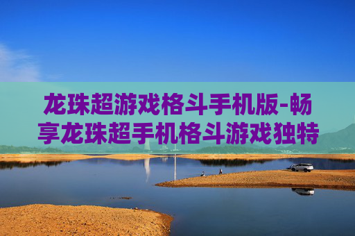 龙珠超游戏格斗手机版-畅享龙珠超手机格斗游戏独特体验 龙珠超游戏格斗手机版-畅享龙珠超手机格斗游戏独特体验