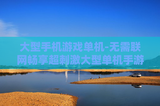 大型手机游戏单机-无需联网畅享超刺激大型单机手游体验 大型手机游戏单机-无需联网畅享超刺激大型单机手游体验