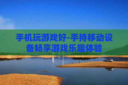 手机玩游戏好-手持移动设备畅享游戏乐趣体验 手机玩游戏好-手持移动设备畅享游戏乐趣体验