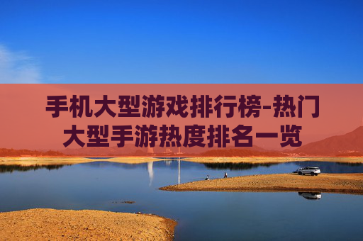 手机大型游戏排行榜-热门大型手游热度排名一览 手机大型游戏排行榜-热门大型手游热度排名一览