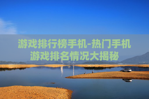 游戏排行榜手机-热门手机游戏排名情况大揭秘 游戏排行榜手机-热门手机游戏排名情况大揭秘