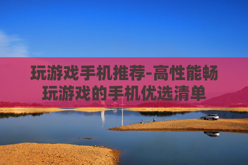 玩游戏手机推荐-高性能畅玩游戏的手机优选清单 玩游戏手机推荐-高性能畅玩游戏的手机优选清单