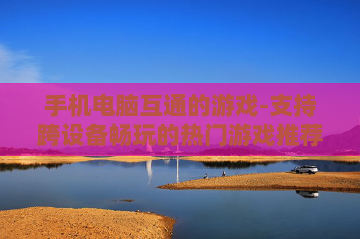 手机电脑互通的游戏-支持跨设备畅玩的热门游戏推荐