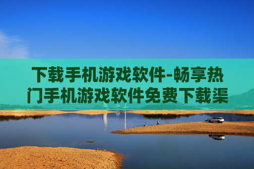 下载手机游戏软件-畅享热门手机游戏软件免费下载渠道