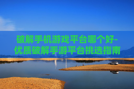破解手机游戏平台哪个好-优质破解手游平台挑选指南