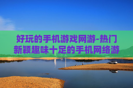 好玩的手机游戏网游-热门新颖趣味十足的手机网络游戏推荐
