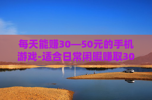 每天能赚30—50元的手机游戏-适合日常闲暇赚取30到50元的手游推荐