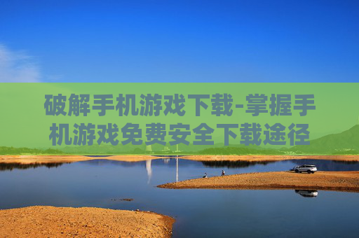 破解手机游戏下载-掌握手机游戏免费安全下载途径