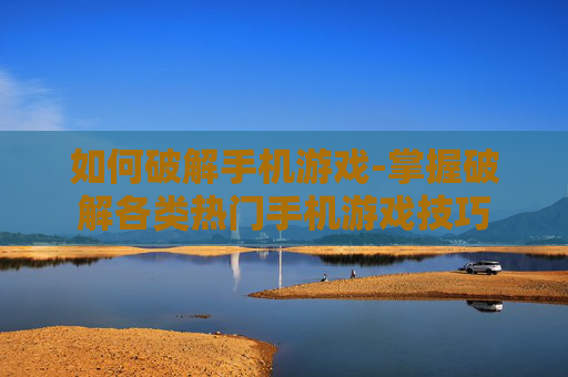 如何破解手机游戏-掌握破解各类热门手机游戏技巧