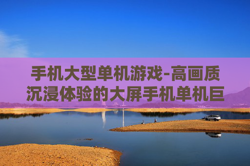 手机大型单机游戏-高画质沉浸体验的大屏手机单机巨作