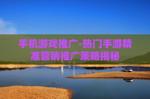 手机游戏推广-热门手游精准营销推广策略揭秘