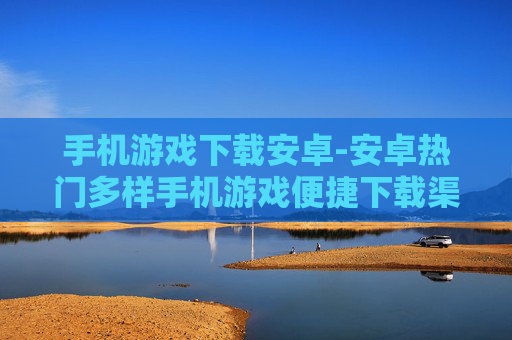 手机游戏下载安卓-安卓热门多样手机游戏便捷下载渠道