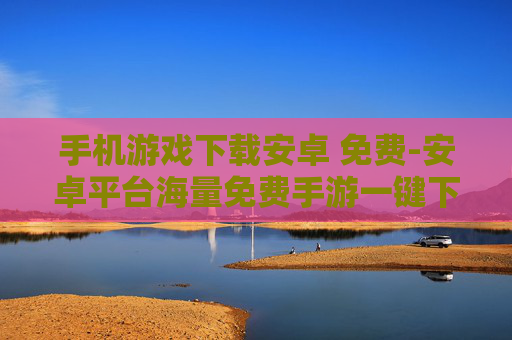 手机游戏下载安卓 免费-安卓平台海量免费手游一键下载渠道
