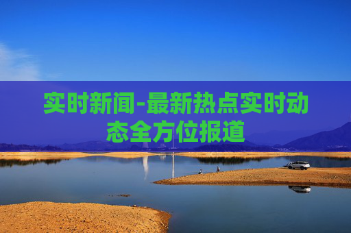 实时新闻-最新热点实时动态全方位报道