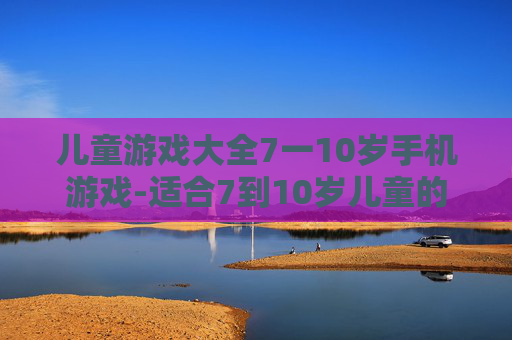 儿童游戏大全7一10岁手机游戏-适合7到10岁儿童的热门手机游戏汇总