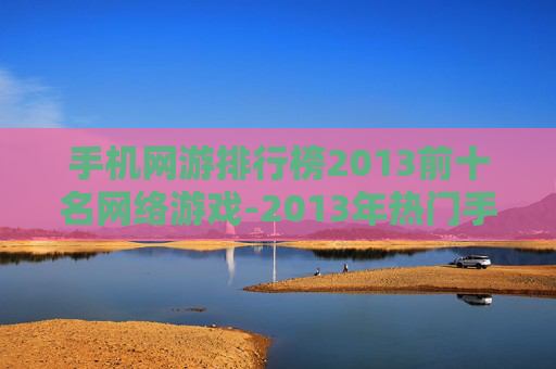 手机网游排行榜2013前十名网络游戏-2013年热门手机网游前十排名情况