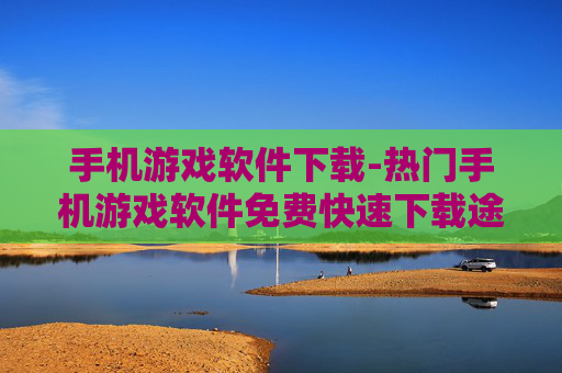 手机游戏软件下载-热门手机游戏软件免费快速下载途径