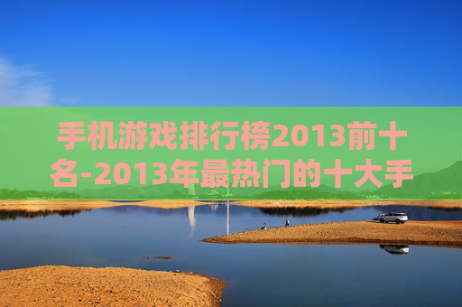 手机游戏排行榜2013前十名-2013年最热门的十大手机游戏排名情况
