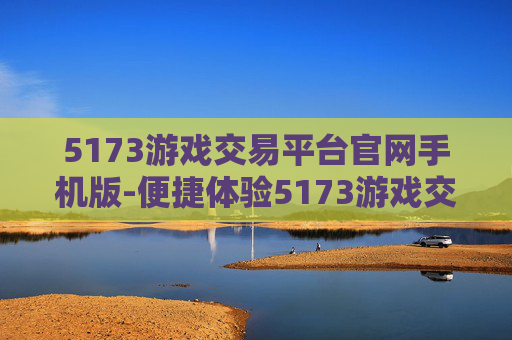 5173游戏交易平台官网手机版-便捷体验5173游戏交易移动端服务