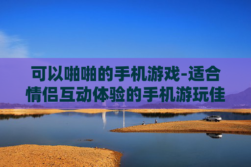可以啪啪的手机游戏-适合情侣互动体验的手机游玩佳作 可以啪啪的手机游戏-适合情侣互动体验的手机游玩佳作