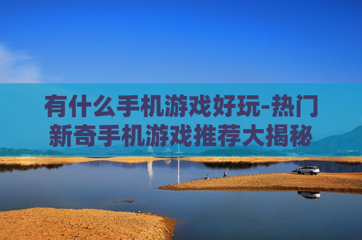 有什么手机游戏好玩-热门新奇手机游戏推荐大揭秘