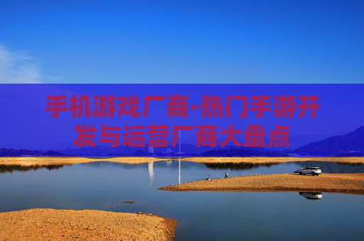 手机游戏厂商-热门手游开发与运营厂商大盘点 手机游戏厂商-热门手游开发与运营厂商大盘点