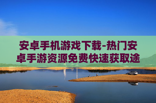 安卓手机游戏下载-热门安卓手游资源免费快速获取途径